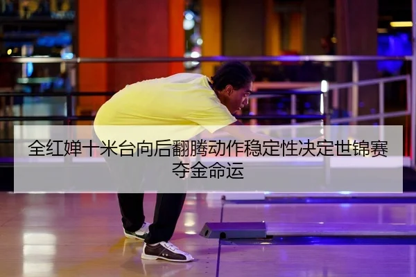 全红婵十米台向后翻腾动作稳定性决定世锦赛夺金命运